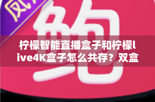 柠檬智能直播盒子和柠檬live4K盒子怎么共存？双盒协同使用的实用指南与配置全解析
