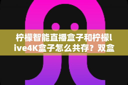 柠檬智能直播盒子和柠檬live4K盒子怎么共存？双盒协同使用的实用指南与配置全解析