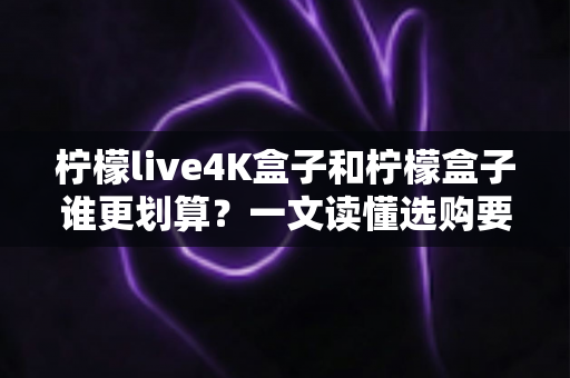 柠檬live4K盒子和柠檬盒子谁更划算？一文读懂选购要点，帮你省钱不踩坑