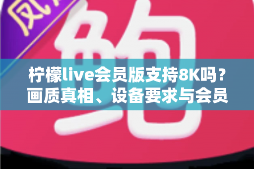柠檬live会员版支持8K吗？画质真相、设备要求与会员价值全面深度解析