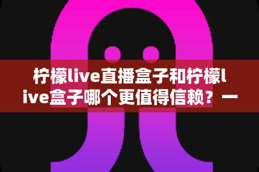 柠檬live直播盒子和柠檬live盒子哪个更值得信赖?一文读懂选购要点与避坑指南 柠檬live直播盒子和柠檬live盒子哪个更值得信赖?一文读懂选购要点与避坑指南