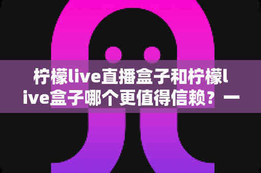 柠檬live直播盒子和柠檬live盒子哪个更值得信赖?一文读懂选购要点与避坑指南 柠檬live直播盒子和柠檬live盒子哪个更值得信赖?一文读懂选购要点与避坑指南