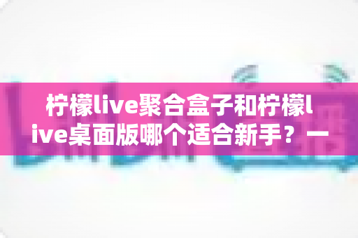 柠檬live聚合盒子和柠檬live桌面版哪个适合新手?一文看懂两款工具的差异与选型指南 柠檬live聚合盒子和柠檬live桌面版哪个适合新手?一文看懂两款工具的差异与选型指南