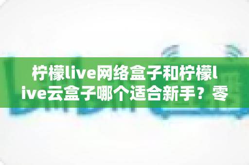 柠檬live网络盒子和柠檬live云盒子哪个适合新手?零基础用户必看的选购对比与实用指南 柠檬live网络盒子和柠檬live云盒子哪个适合新手?零基础用户必看的选购对比与实用指南