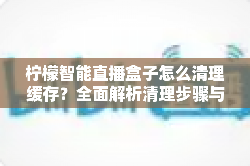 柠檬智能直播盒子怎么清理缓存?全面解析清理步骤与优化技巧,让您的盒子恢复流畅体验 柠檬智能直播盒子怎么清理缓存?全面解析清理步骤与优化技巧,让您的盒子恢复流畅体验
