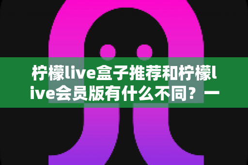 柠檬live盒子推荐和柠檬live会员版有什么不同？一文读懂两大版本差异与选购指南