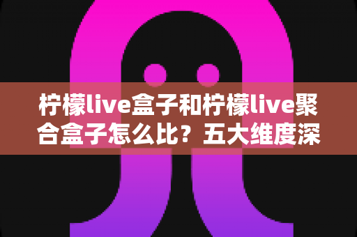 柠檬live盒子和柠檬live聚合盒子怎么比？五大维度深度对比与选购全攻略