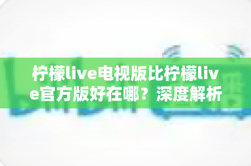 柠檬live电视版比柠檬live官方版好在哪?深度解析大屏直播的核心优势与选购指南 柠檬live电视版比柠檬live官方版好在哪?深度解析大屏直播的核心优势与选购指南