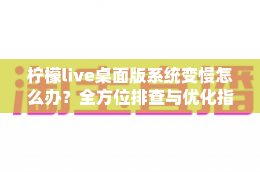 柠檬live桌面版系统变慢怎么办?全方位排查与优化指南,让你的电脑重回流畅状态 柠檬live桌面版系统变慢怎么办?全方位排查与优化指南,让你的电脑重回流畅状态