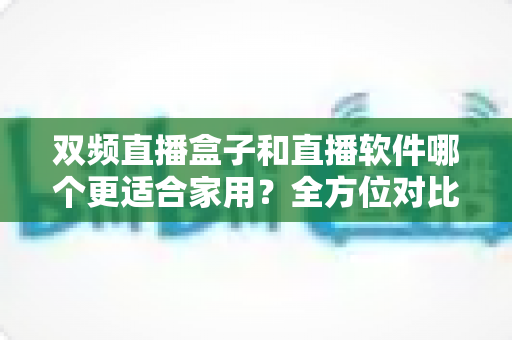 双频直播盒子和直播软件哪个更适合家用？全方位对比解析助你做出明智选择