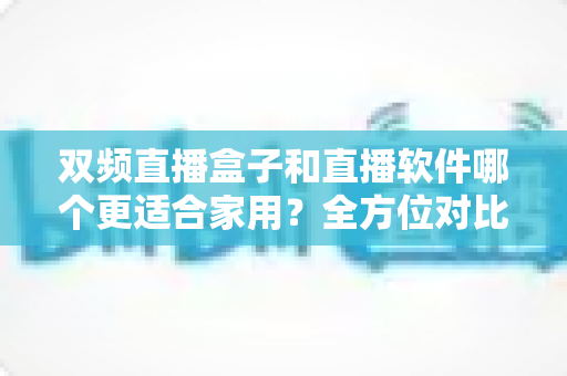双频直播盒子和直播软件哪个更适合家用？全方位对比解析助你做出明智选择