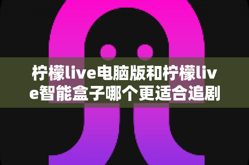 柠檬live电脑版和柠檬live智能盒子哪个更适合追剧?2025年最新深度对比与选购指南 柠檬live电脑版和柠檬live智能盒子哪个更适合追剧?2025年最新深度对比与选购指南