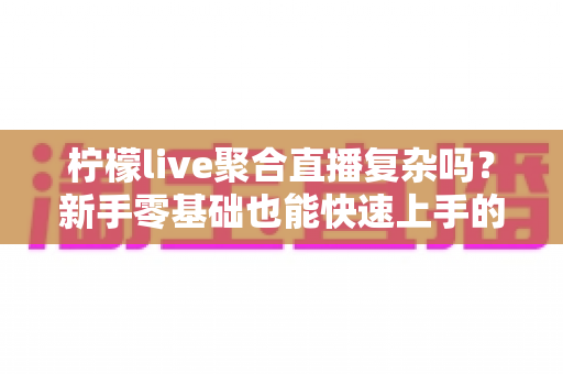 柠檬live聚合直播复杂吗?新手零基础也能快速上手的聚合直播全攻略 柠檬live聚合直播复杂吗?新手零基础也能快速上手的聚合直播全攻略