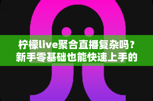 柠檬live聚合直播复杂吗?新手零基础也能快速上手的聚合直播全攻略 柠檬live聚合直播复杂吗?新手零基础也能快速上手的聚合直播全攻略