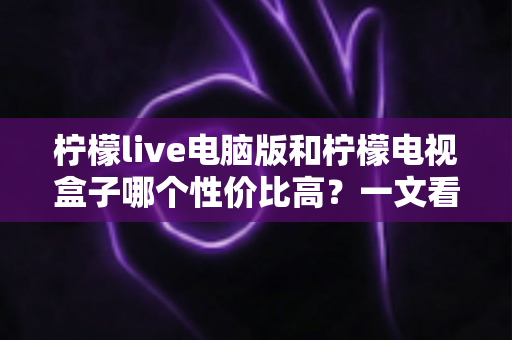 柠檬live电脑版和柠檬电视盒子哪个性价比高？一文看懂两者差异与选购建议