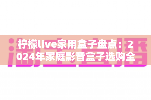 柠檬live家用盒子盘点：2024年家庭影音盒子选购全攻略