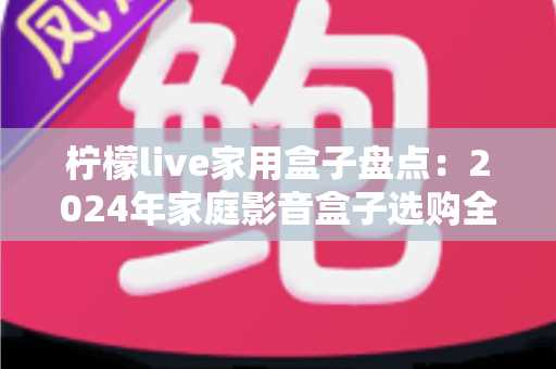 柠檬live家用盒子盘点：2024年家庭影音盒子选购全攻略