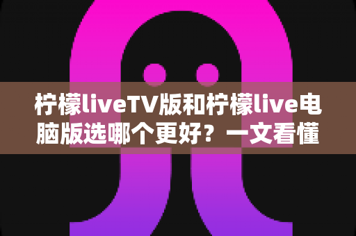 柠檬liveTV版和柠檬live电脑版选哪个更好？一文看懂两大版本差异，选对工具观影更省心
