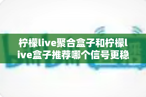 柠檬live聚合盒子和柠檬live盒子推荐哪个信号更稳定?——全方位信号稳定性对比与选购实用指南 柠檬live聚合盒子和柠檬live盒子推荐哪个信号更稳定?——全方位信号稳定性对比与选购实用指南