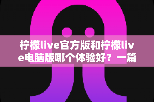 柠檬live官方版和柠檬live电脑版哪个体验好？一篇讲透两大版本差异的深度测评