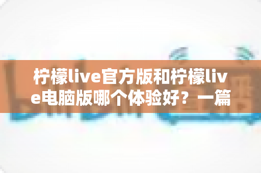 柠檬live官方版和柠檬live电脑版哪个体验好？一篇讲透两大版本差异的深度测评