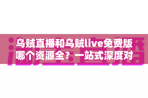 乌贼直播和乌贼live免费版哪个资源全？一站式深度对比评测与选择指南