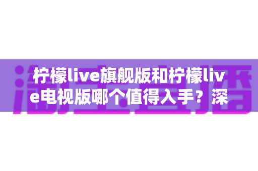 柠檬live旗舰版和柠檬live电视版哪个值得入手?深度对比助你一步选对版本 柠檬live旗舰版和柠檬live电视版哪个值得入手?深度对比助你一步选对版本