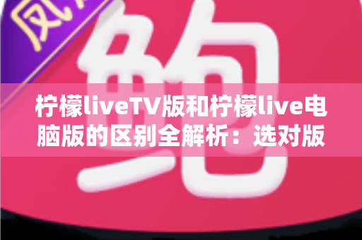 柠檬liveTV版和柠檬live电脑版的区别全解析：选对版本畅享极致直播体验