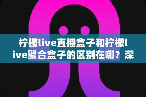 柠檬live直播盒子和柠檬live聚合盒子的区别在哪？深度解析两大盒子的功能差异与选择指南