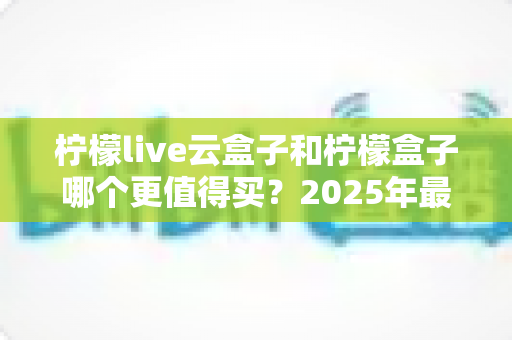 柠檬live云盒子和柠檬盒子哪个更值得买?2025年最全选购对比指南帮你避坑 柠檬live云盒子和柠檬盒子哪个更值得买?2025年最全选购对比指南帮你避坑