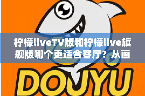柠檬liveTV版和柠檬live旗舰版哪个更适合客厅?从画质、操作到稳定性的一站式对比指南 柠檬liveTV版和柠檬live旗舰版哪个更适合客厅?从画质、操作到稳定性的一站式对比指南