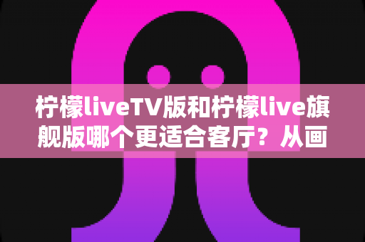 柠檬liveTV版和柠檬live旗舰版哪个更适合客厅？从画质、操作到稳定性的一站式对比指南
