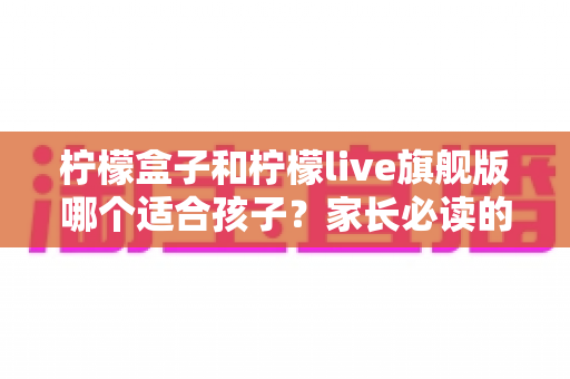 柠檬盒子和柠檬live旗舰版哪个适合孩子?家长必读的深度对比与选购指南 柠檬盒子和柠檬live旗舰版哪个适合孩子?家长必读的深度对比与选购指南