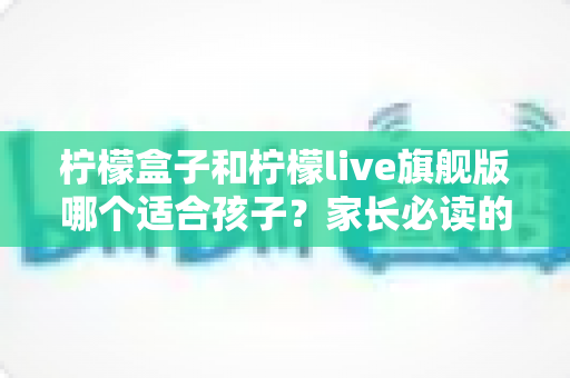 柠檬盒子和柠檬live旗舰版哪个适合孩子？家长必读的深度对比与选购指南