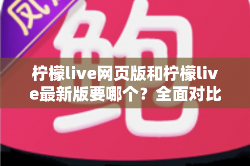 柠檬live网页版和柠檬live最新版要哪个？全面对比分析助你轻松做出最佳选择