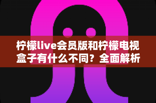 柠檬live会员版和柠檬电视盒子有什么不同?全面解析两大产品的差异与选择指南 柠檬live会员版和柠檬电视盒子有什么不同?全面解析两大产品的差异与选择指南