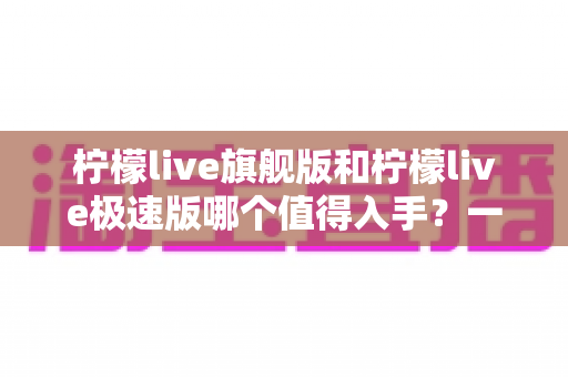 柠檬live旗舰版和柠檬live极速版哪个值得入手?一篇讲透功能、性能与性价比的深度对比指南 柠檬live旗舰版和柠檬live极速版哪个值得入手?一篇讲透功能、性能与性价比的深度对比指南