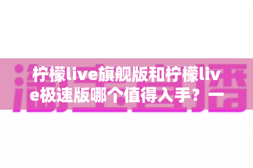 柠檬live旗舰版和柠檬live极速版哪个值得入手？一篇讲透功能、性能与性价比的深度对比指南