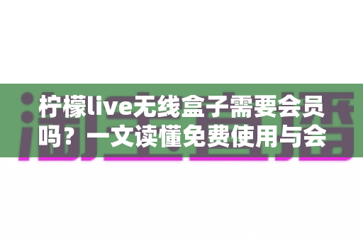 柠檬live无线盒子需要会员吗？一文读懂免费使用与会员权益的完整指南