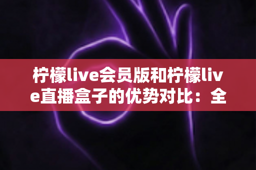 柠檬live会员版和柠檬live直播盒子的优势对比:全面解析两大版本差异,帮你选对最适合的观看方案 柠檬live会员版和柠檬live直播盒子的优势对比:全面解析两大版本差异,帮你选对最适合的观看方案