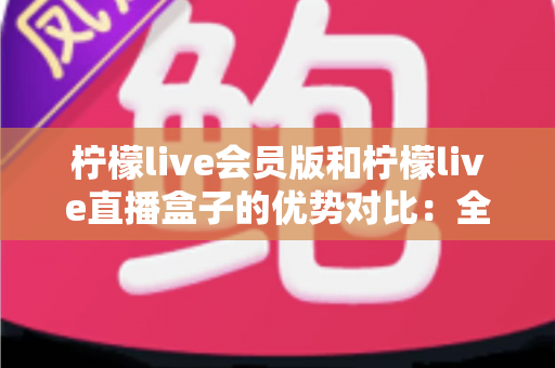 柠檬live会员版和柠檬live直播盒子的优势对比：全面解析两大版本差异，帮你选对最适合的观看方案