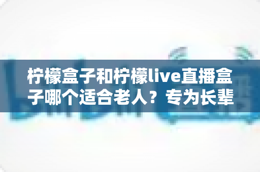 柠檬盒子和柠檬live直播盒子哪个适合老人?专为长辈量身打造的选购指南 柠檬盒子和柠檬live直播盒子哪个适合老人?专为长辈量身打造的选购指南