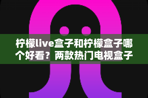 柠檬live盒子和柠檬盒子哪个好看？两款热门电视盒子颜值与界面设计全面深度对比评测