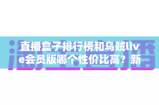 直播盒子排行榜和乌贼live会员版哪个性价比高?新手选购前必看的深度对比指南 直播盒子排行榜和乌贼live会员版哪个性价比高?新手选购前必看的深度对比指南