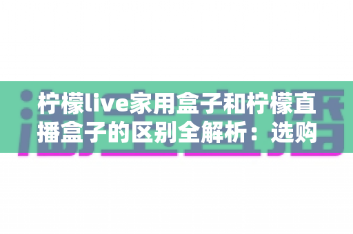 柠檬live家用盒子和柠檬直播盒子的区别全解析:选购前必看的功能、定位与适用人群深度对比指南 柠檬live家用盒子和柠檬直播盒子的区别全解析:选购前必看的功能、定位与适用人群深度对比指南