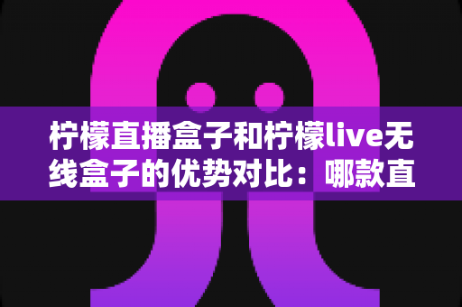 柠檬直播盒子和柠檬live无线盒子的优势对比：哪款直播设备更适合你？