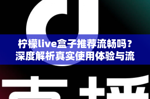 柠檬live盒子推荐流畅吗？深度解析真实使用体验与流畅度优化全攻略