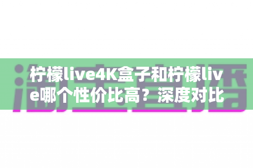 柠檬live4K盒子和柠檬live哪个性价比高?深度对比帮你选对不选贵 柠檬live4K盒子和柠檬live哪个性价比高?深度对比帮你选对不选贵