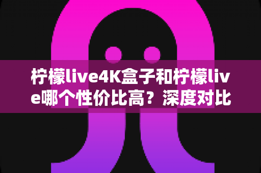 柠檬live4K盒子和柠檬live哪个性价比高？深度对比帮你选对不选贵