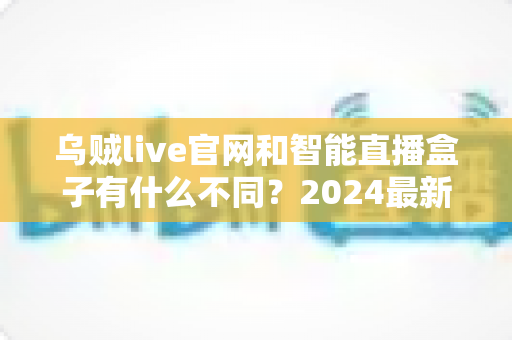 乌贼live官网和智能直播盒子有什么不同?2024最新直播方案深度对比全解析 乌贼live官网和智能直播盒子有什么不同?2024最新直播方案深度对比全解析